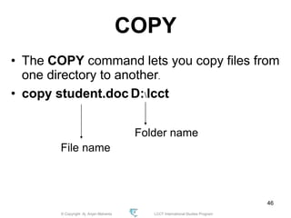 © Copyright Aj. Anjan Mahanta LCCT International Studies Program
46
COPY
• The COPY command lets you copy files from
one directory to another.
• copy student.doc D:lcct
File name
Folder name
 
