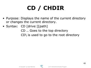 © Copyright Aj. Anjan Mahanta LCCT International Studies Program
49
CD / CHDIR
• Purpose: Displays the name of the current directory
or changes the current directory.
• Syntax: CD [drive:][path]
CD .. Goes to the top directory
CD is used to go to the root directory
 
