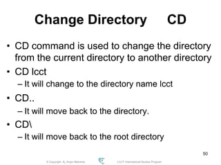 © Copyright Aj. Anjan Mahanta LCCT International Studies Program
50
Change Directory CD
• CD command is used to change the directory
from the current directory to another directory
• CD lcct
– It will change to the directory name lcct
• CD..
– It will move back to the directory.
• CD
– It will move back to the root directory
 