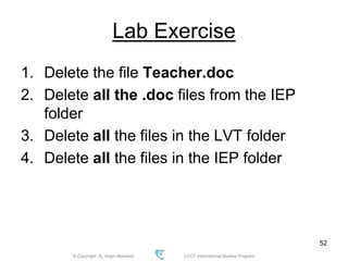 © Copyright Aj. Anjan Mahanta LCCT International Studies Program
52
Lab Exercise
1. Delete the file Teacher.doc
2. Delete all the .doc files from the IEP
folder
3. Delete all the files in the LVT folder
4. Delete all the files in the IEP folder
 