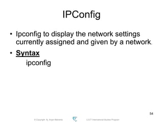 © Copyright Aj. Anjan Mahanta LCCT International Studies Program
54
IPConfig
• Ipconfig to display the network settings
currently assigned and given by a network.
• Syntax
ipconfig
 