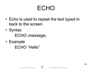 © Copyright Aj. Anjan Mahanta LCCT International Studies Program
55
ECHO
• Echo is used to repeat the text typed in
back to the screen
• Syntax
ECHO [message]
• Example
ECHO “Hello”
 