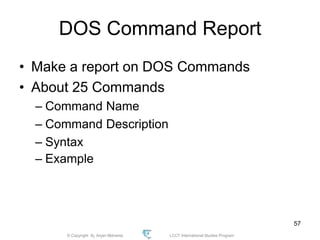© Copyright Aj. Anjan Mahanta LCCT International Studies Program
57
DOS Command Report
• Make a report on DOS Commands
• About 25 Commands
– Command Name
– Command Description
– Syntax
– Example
 