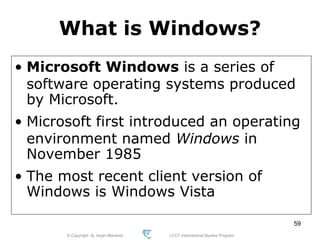 © Copyright Aj. Anjan Mahanta LCCT International Studies Program
59
What is Windows?
• Microsoft Windows is a series of
software operating systems produced
by Microsoft.
• Microsoft first introduced an operating
environment named Windows in
November 1985
• The most recent client version of
Windows is Windows Vista
 
