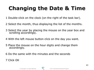 © Copyright Aj. Anjan Mahanta LCCT International Studies Program
61
Changing the Date & Time
1 Double-click on the clock (on the right of the task bar).
2 Select the month, thus displaying the list of the months.
3 Select the year by placing the mouse on the year box and
scrolling accordingly.
4 With the left mouse button click on the day you want.
5 Place the mouse on the hour digits and change them
accordingly.
6 Do the same with the minutes and the seconds
7 Click OK
 