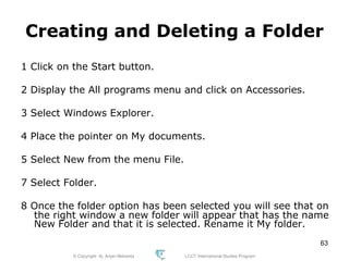 © Copyright Aj. Anjan Mahanta LCCT International Studies Program
63
Creating and Deleting a Folder
1 Click on the Start button.
2 Display the All programs menu and click on Accessories.
3 Select Windows Explorer.
4 Place the pointer on My documents.
5 Select New from the menu File.
7 Select Folder.
8 Once the folder option has been selected you will see that on
the right window a new folder will appear that has the name
New Folder and that it is selected. Rename it My folder.
 