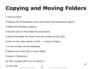 © Copyright Aj. Anjan Mahanta LCCT International Studies Program
64
Copying and Moving Folders
1 Click on Start.
2 Display the All programs menu and select the Accessories option.
3 Select the Windows Explorer.
4 Double-click on the folder My documents.
5 Select the folder My Music from the window to the right.
6 Click on the copy button or Edit --> Copy to Folder...
7 A new window will be displayed
8 Select unit C and click on New Folder.
9 Name it Temporary
10 Then double-click on it to select it.
11 Click OK
 