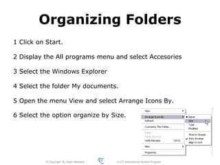 © Copyright Aj. Anjan Mahanta LCCT International Studies Program
65
Organizing Folders
1 Click on Start.
2 Display the All programs menu and select Accesories
3 Select the Windows Explorer
4 Select the folder My documents.
5 Open the menu View and select Arrange Icons By.
6 Select the option organize by Size.
 