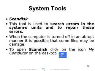 © Copyright Aj. Anjan Mahanta LCCT International Studies Program
66
System Tools
• Scandisk
• This tool is used to search errors in the
system´s units and to repair those
errors.
• When the computer is turned off in an abrupt
manner it is possible that some files may be
damage.
• To open Scandisk click on the icon My
Computer on the desktop
 