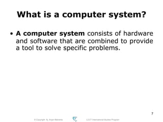 © Copyright Aj. Anjan Mahanta LCCT International Studies Program
7
What is a computer system?
• A computer system consists of hardware
and software that are combined to provide
a tool to solve specific problems.
 