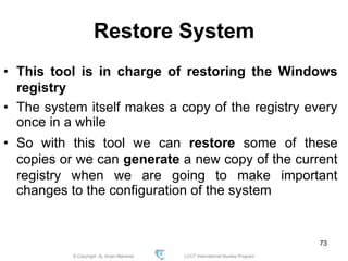 © Copyright Aj. Anjan Mahanta LCCT International Studies Program
73
Restore System
• This tool is in charge of restoring the Windows
registry
• The system itself makes a copy of the registry every
once in a while
• So with this tool we can restore some of these
copies or we can generate a new copy of the current
registry when we are going to make important
changes to the configuration of the system
 