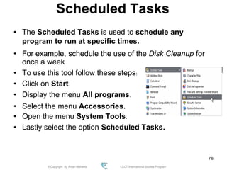 © Copyright Aj. Anjan Mahanta LCCT International Studies Program
76
Scheduled Tasks
• The Scheduled Tasks is used to schedule any
program to run at specific times.
• For example, schedule the use of the Disk Cleanup for
once a week
• To use this tool follow these steps:
• Click on Start.
• Display the menu All programs.
• Select the menu Accessories.
• Open the menu System Tools.
• Lastly select the option Scheduled Tasks.
 