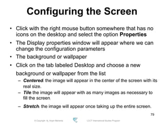 © Copyright Aj. Anjan Mahanta LCCT International Studies Program
79
Configuring the Screen
• Click with the right mouse button somewhere that has no
icons on the desktop and select the option Properties
• The Display properties window will appear where we can
change the configuration parameters
• The background or wallpaper
• Click on the tab labeled Desktop and choose a new
background or wallpaper from the list
– Centered: the image will appear in the center of the screen with its
real size.
– Tile: the image will appear with as many images as necessary to
fill the screen.
– Stretch: the image will appear once taking up the entire screen.
 