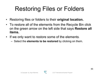 © Copyright Aj. Anjan Mahanta LCCT International Studies Program
85
Restoring Files or Folders
• Restoring files or folders to their original location.
• To restore all of the elements from the Recycle Bin click
on the green arrow on the left side that says Restore all
items.
• If we only want to restore some of the elements:
– Select the elements to be restored by clicking on them.
 