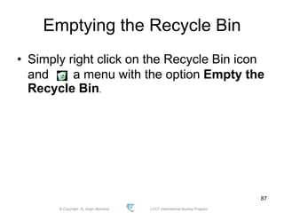 © Copyright Aj. Anjan Mahanta LCCT International Studies Program
87
Emptying the Recycle Bin
• Simply right click on the Recycle Bin icon
and a menu with the option Empty the
Recycle Bin.
 