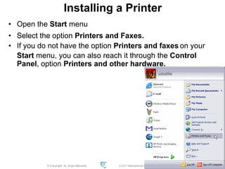 © Copyright Aj. Anjan Mahanta LCCT International Studies Program
88
Installing a Printer
• Open the Start menu
• Select the option Printers and Faxes.
• If you do not have the option Printers and faxes on your
Start menu, you can also reach it through the Control
Panel, option Printers and other hardware.
 