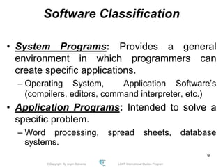 © Copyright Aj. Anjan Mahanta LCCT International Studies Program
9
Software Classification
• System Programs: Provides a general
environment in which programmers can
create specific applications.
– Operating System, Application Software’s
(compilers, editors, command interpreter, etc.)
• Application Programs: Intended to solve a
specific problem.
– Word processing, spread sheets, database
systems.
 