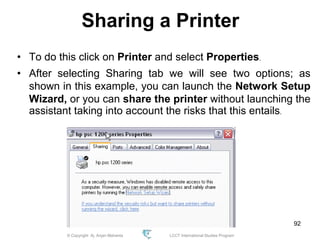 © Copyright Aj. Anjan Mahanta LCCT International Studies Program
92
Sharing a Printer
• To do this click on Printer and select Properties.
• After selecting Sharing tab we will see two options; as
shown in this example, you can launch the Network Setup
Wizard, or you can share the printer without launching the
assistant taking into account the risks that this entails.
 