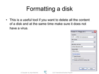 © Copyright Aj. Anjan Mahanta LCCT International Studies Program
93
Formatting a disk
• This is a useful tool if you want to delete all the content
of a disk and at the same time make sure it does not
have a virus.
 