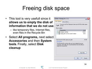 © Copyright Aj. Anjan Mahanta LCCT International Studies Program
94
Freeing disk space
• This tool is very usefull since it
allows us to empty the disk of
information that we do not use,
– like temporary files, Internet files,
even files in the Recycle Bin
• Select All programs, next select
Accessories and then System
tools. Finally, select Disk
cleanup
 