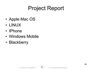 © Copyright Aj. Anjan Mahanta LCCT International Studies Program
96
Project Report
• Apple Mac OS
• LINUX
• IPhone
• Windows Mobile
• Blackberry
 