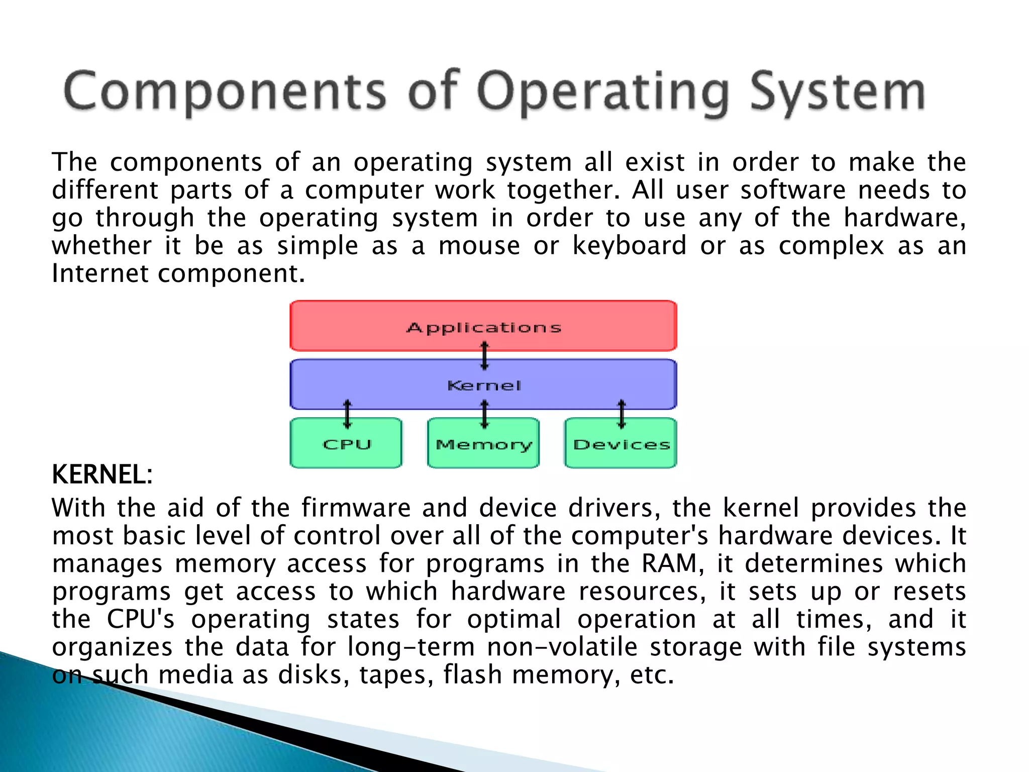 The components of an operating system all exist in order to make the
different parts of a computer work together. All user software needs to
go through the operating system in order to use any of the hardware,
whether it be as simple as a mouse or keyboard or as complex as an
Internet component.
KERNEL:
With the aid of the firmware and device drivers, the kernel provides the
most basic level of control over all of the computer's hardware devices. It
manages memory access for programs in the RAM, it determines which
programs get access to which hardware resources, it sets up or resets
the CPU's operating states for optimal operation at all times, and it
organizes the data for long-term non-volatile storage with file systems
on such media as disks, tapes, flash memory, etc.
 