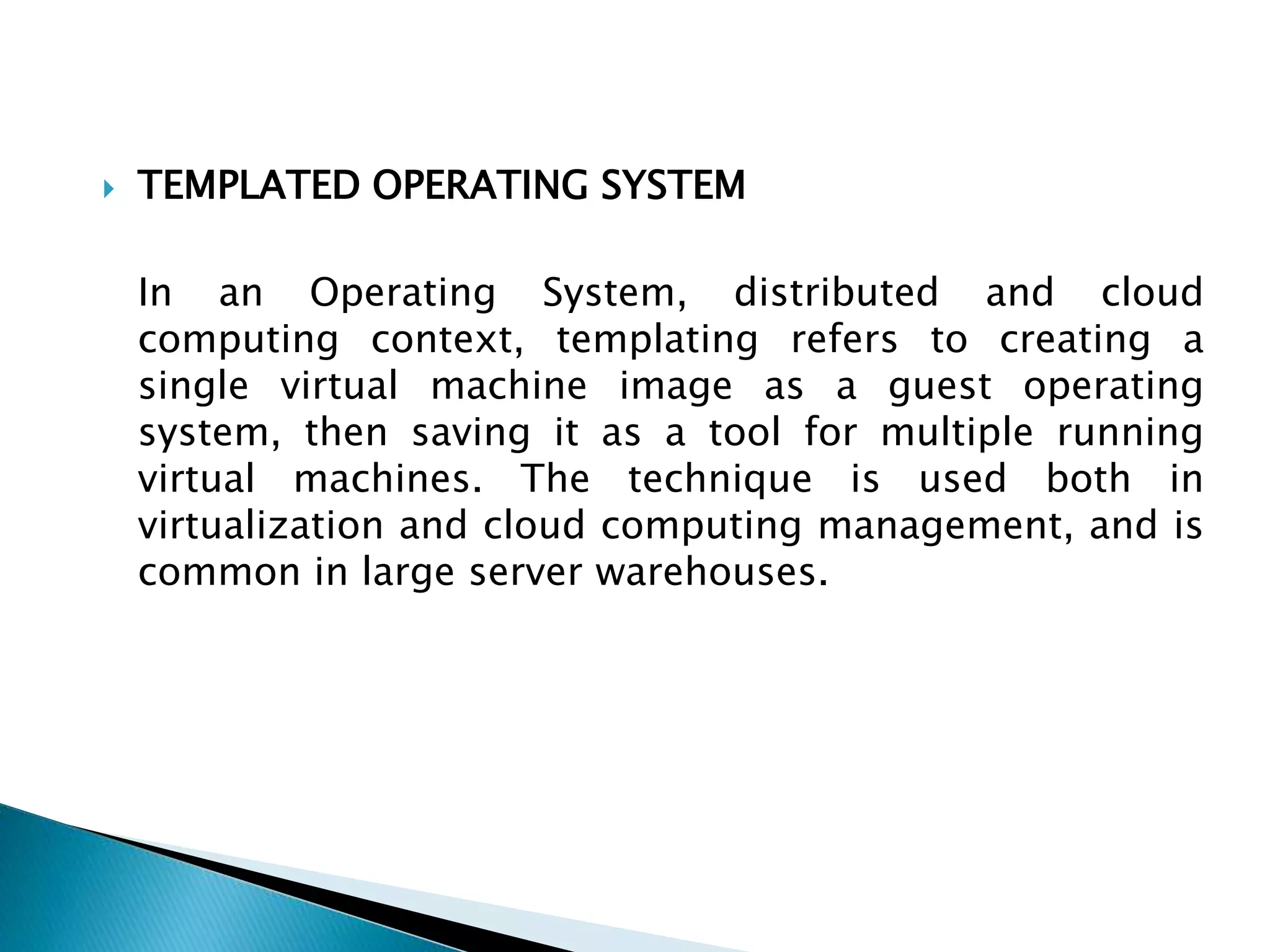  TEMPLATED OPERATING SYSTEM
In an Operating System, distributed and cloud
computing context, templating refers to creating a
single virtual machine image as a guest operating
system, then saving it as a tool for multiple running
virtual machines. The technique is used both in
virtualization and cloud computing management, and is
common in large server warehouses.
 