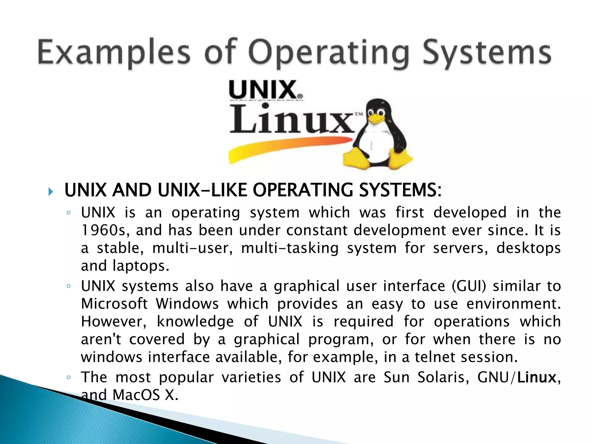  UNIX AND UNIX-LIKE OPERATING SYSTEMS:
◦ UNIX is an operating system which was first developed in the
1960s, and has been under constant development ever since. It is
a stable, multi-user, multi-tasking system for servers, desktops
and laptops.
◦ UNIX systems also have a graphical user interface (GUI) similar to
Microsoft Windows which provides an easy to use environment.
However, knowledge of UNIX is required for operations which
aren't covered by a graphical program, or for when there is no
windows interface available, for example, in a telnet session.
◦ The most popular varieties of UNIX are Sun Solaris, GNU/Linux,
and MacOS X.
 