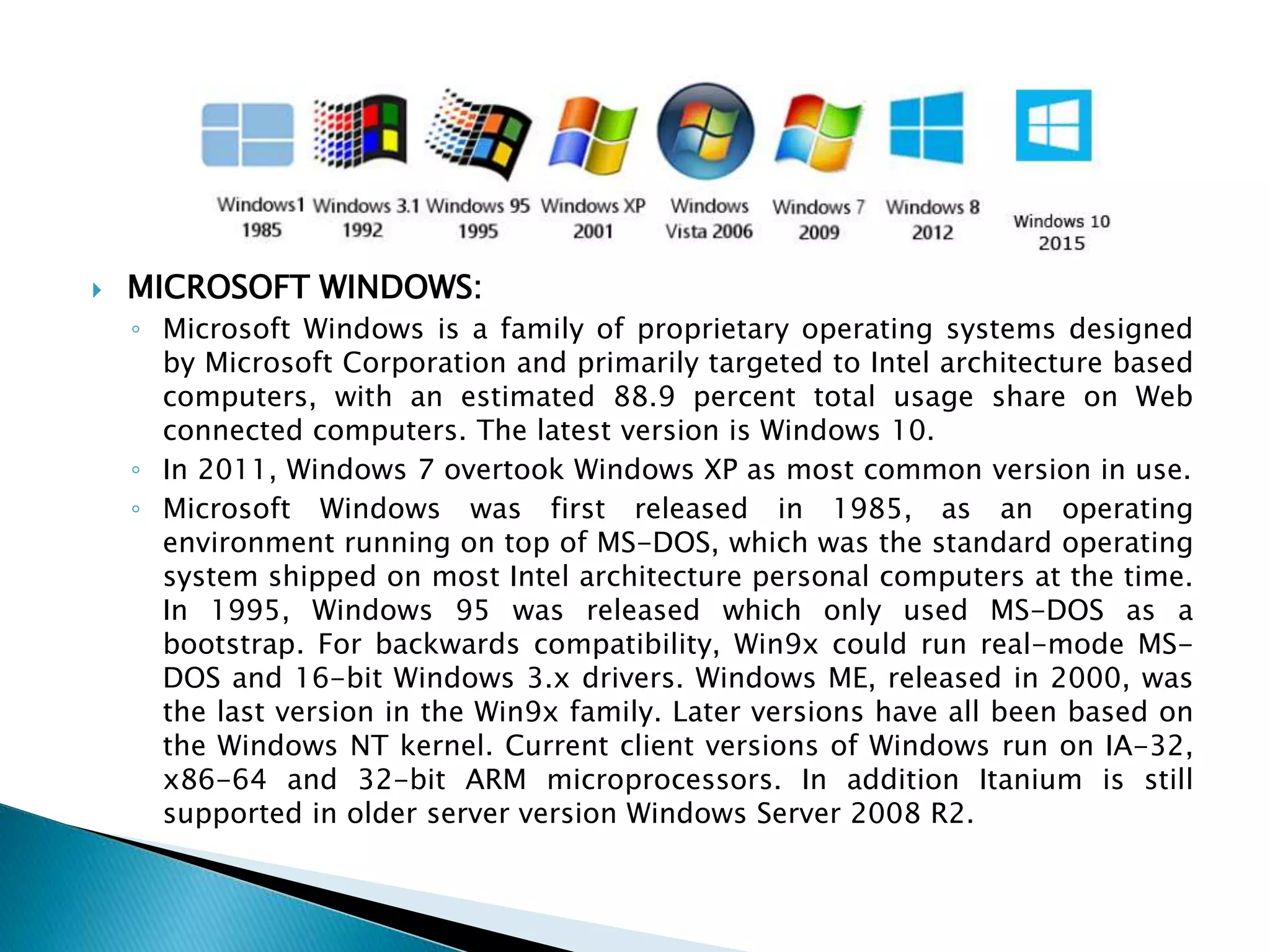  MICROSOFT WINDOWS:
◦ Microsoft Windows is a family of proprietary operating systems designed
by Microsoft Corporation and primarily targeted to Intel architecture based
computers, with an estimated 88.9 percent total usage share on Web
connected computers. The latest version is Windows 10.
◦ In 2011, Windows 7 overtook Windows XP as most common version in use.
◦ Microsoft Windows was first released in 1985, as an operating
environment running on top of MS-DOS, which was the standard operating
system shipped on most Intel architecture personal computers at the time.
In 1995, Windows 95 was released which only used MS-DOS as a
bootstrap. For backwards compatibility, Win9x could run real-mode MS-
DOS and 16-bit Windows 3.x drivers. Windows ME, released in 2000, was
the last version in the Win9x family. Later versions have all been based on
the Windows NT kernel. Current client versions of Windows run on IA-32,
x86-64 and 32-bit ARM microprocessors. In addition Itanium is still
supported in older server version Windows Server 2008 R2.
 