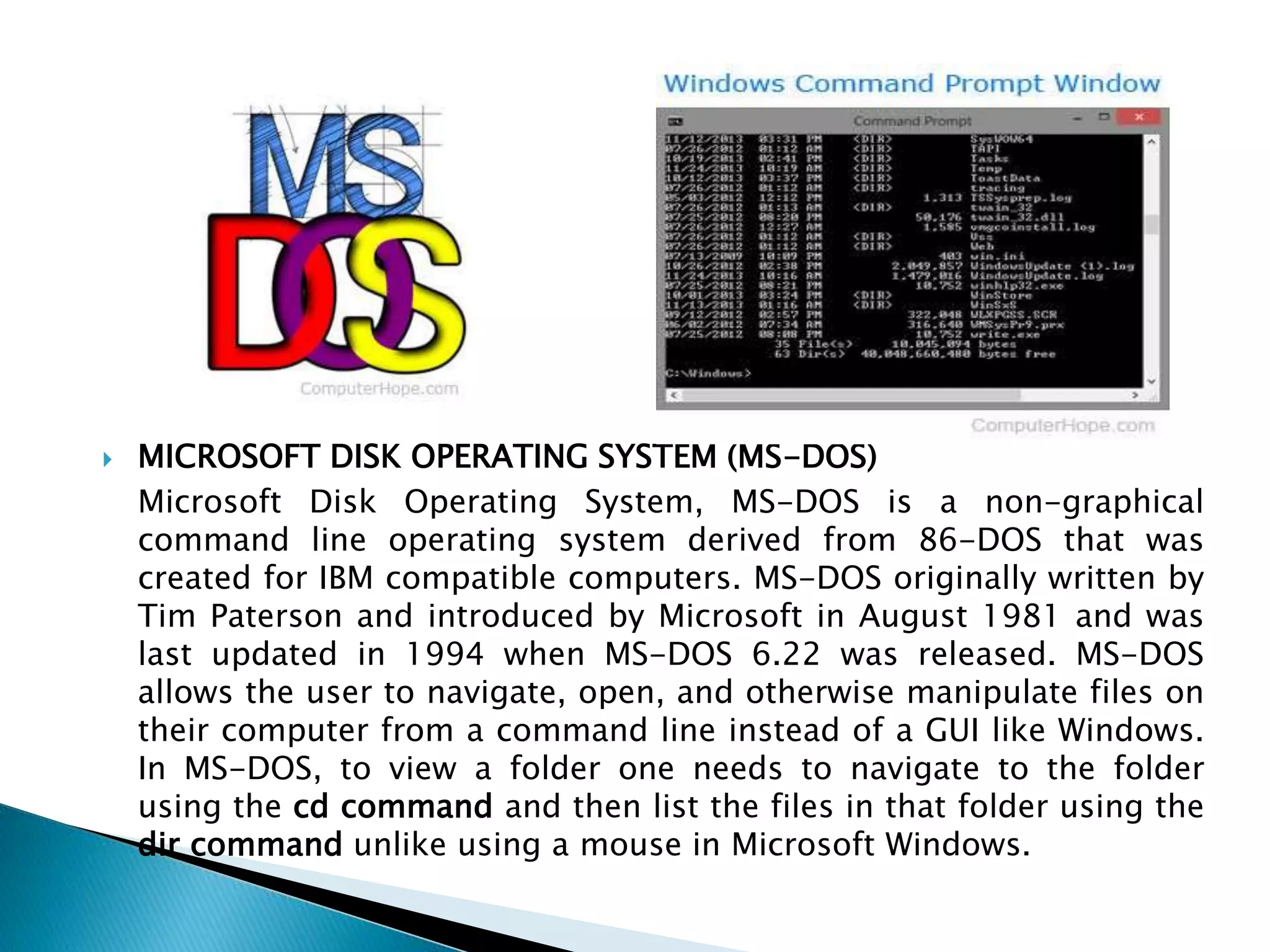  MICROSOFT DISK OPERATING SYSTEM (MS-DOS)
Microsoft Disk Operating System, MS-DOS is a non-graphical
command line operating system derived from 86-DOS that was
created for IBM compatible computers. MS-DOS originally written by
Tim Paterson and introduced by Microsoft in August 1981 and was
last updated in 1994 when MS-DOS 6.22 was released. MS-DOS
allows the user to navigate, open, and otherwise manipulate files on
their computer from a command line instead of a GUI like Windows.
In MS-DOS, to view a folder one needs to navigate to the folder
using the cd command and then list the files in that folder using the
dir command unlike using a mouse in Microsoft Windows.
 