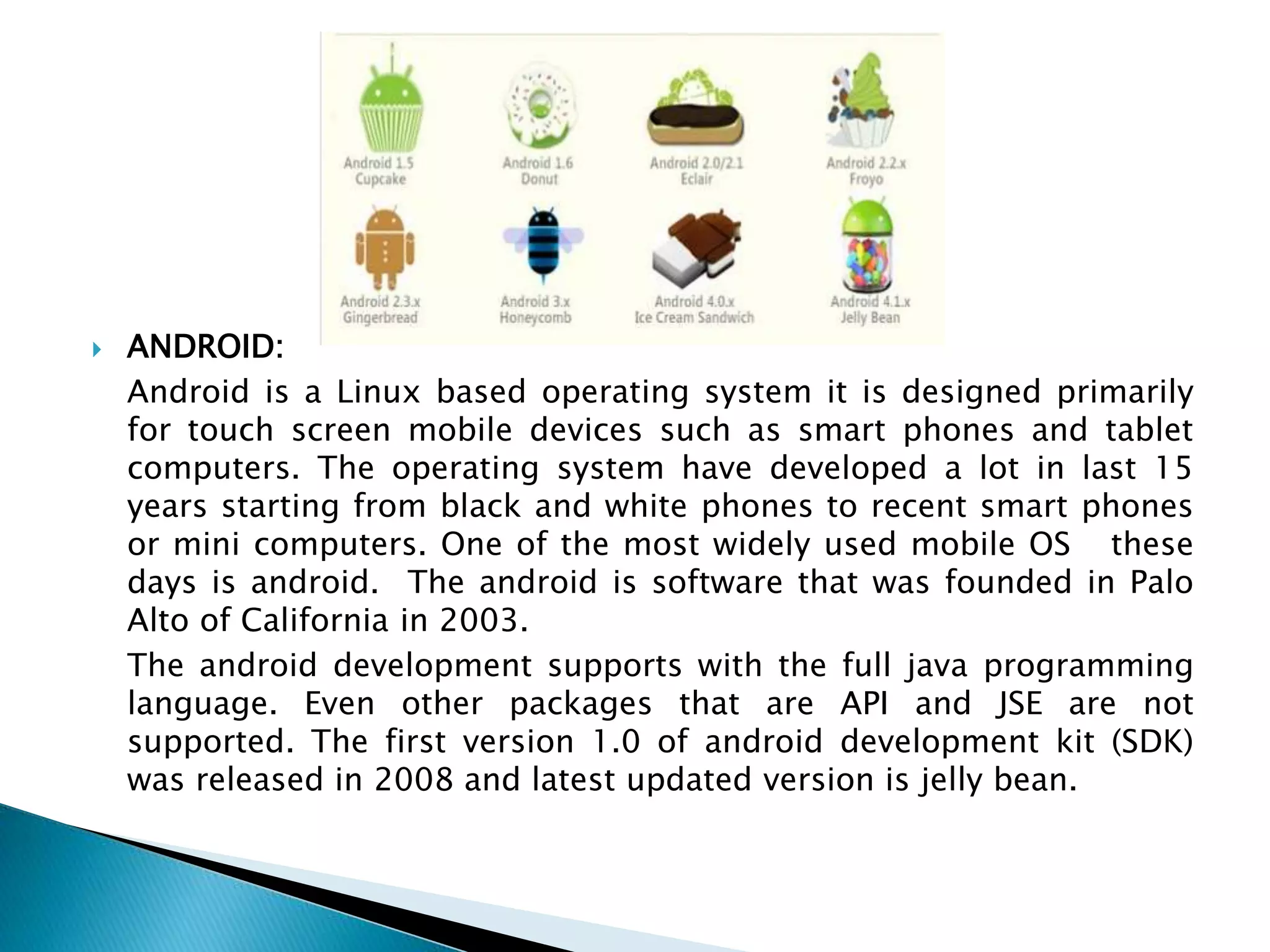  ANDROID:
Android is a Linux based operating system it is designed primarily
for touch screen mobile devices such as smart phones and tablet
computers. The operating system have developed a lot in last 15
years starting from black and white phones to recent smart phones
or mini computers. One of the most widely used mobile OS these
days is android. The android is software that was founded in Palo
Alto of California in 2003.
The android development supports with the full java programming
language. Even other packages that are API and JSE are not
supported. The first version 1.0 of android development kit (SDK)
was released in 2008 and latest updated version is jelly bean.
 