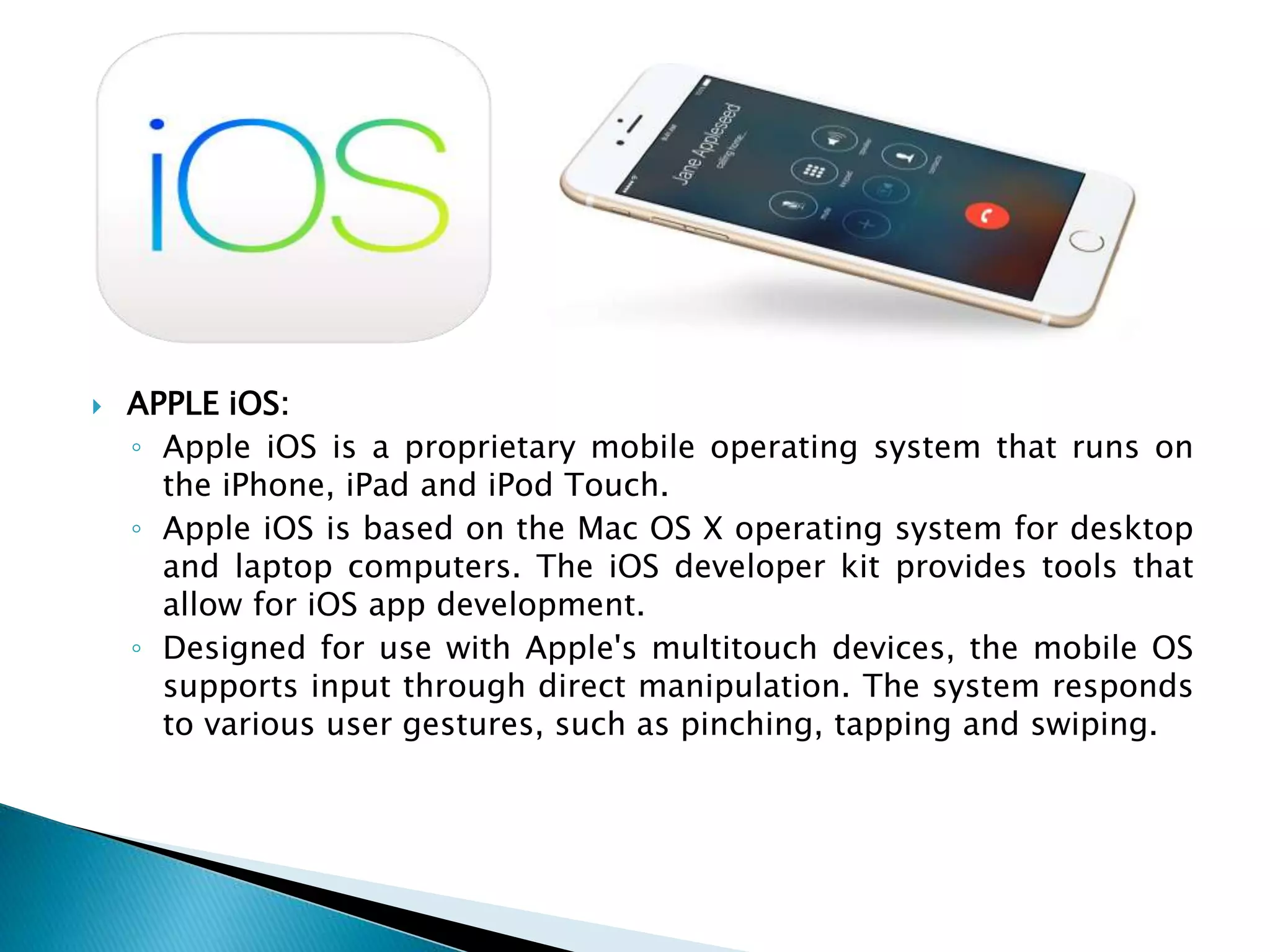  APPLE iOS:
◦ Apple iOS is a proprietary mobile operating system that runs on
the iPhone, iPad and iPod Touch.
◦ Apple iOS is based on the Mac OS X operating system for desktop
and laptop computers. The iOS developer kit provides tools that
allow for iOS app development.
◦ Designed for use with Apple's multitouch devices, the mobile OS
supports input through direct manipulation. The system responds
to various user gestures, such as pinching, tapping and swiping.
 
