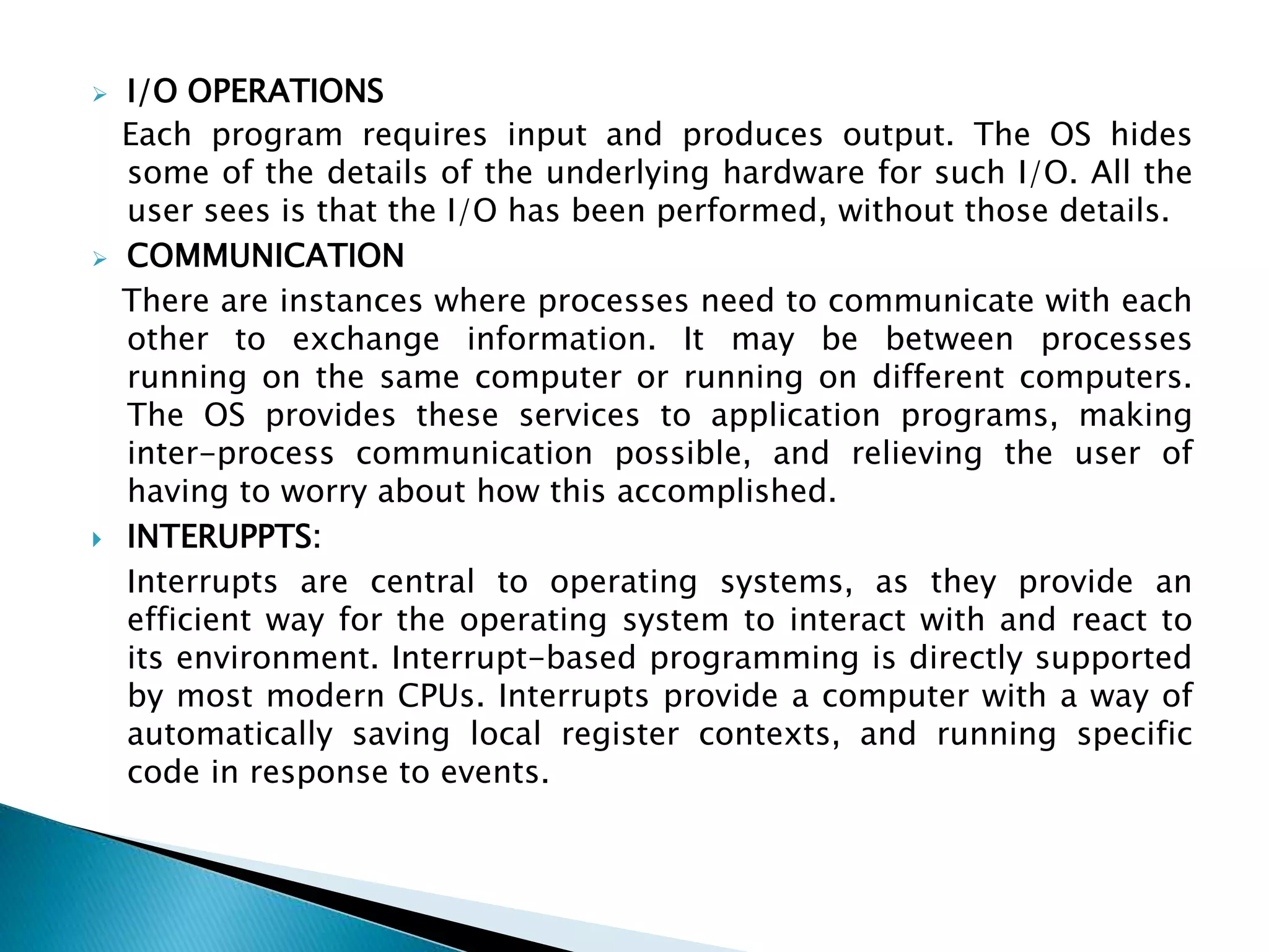  I/O OPERATIONS
Each program requires input and produces output. The OS hides
some of the details of the underlying hardware for such I/O. All the
user sees is that the I/O has been performed, without those details.
 COMMUNICATION
There are instances where processes need to communicate with each
other to exchange information. It may be between processes
running on the same computer or running on different computers.
The OS provides these services to application programs, making
inter-process communication possible, and relieving the user of
having to worry about how this accomplished.
 INTERUPPTS:
Interrupts are central to operating systems, as they provide an
efficient way for the operating system to interact with and react to
its environment. Interrupt-based programming is directly supported
by most modern CPUs. Interrupts provide a computer with a way of
automatically saving local register contexts, and running specific
code in response to events.
 
