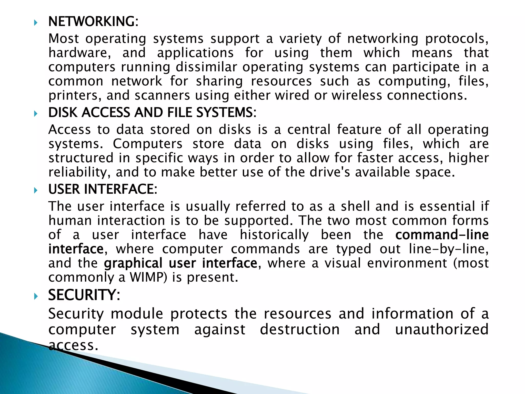  NETWORKING:
Most operating systems support a variety of networking protocols,
hardware, and applications for using them which means that
computers running dissimilar operating systems can participate in a
common network for sharing resources such as computing, files,
printers, and scanners using either wired or wireless connections.
 DISK ACCESS AND FILE SYSTEMS:
Access to data stored on disks is a central feature of all operating
systems. Computers store data on disks using files, which are
structured in specific ways in order to allow for faster access, higher
reliability, and to make better use of the drive's available space.
 USER INTERFACE:
The user interface is usually referred to as a shell and is essential if
human interaction is to be supported. The two most common forms
of a user interface have historically been the command-line
interface, where computer commands are typed out line-by-line,
and the graphical user interface, where a visual environment (most
commonly a WIMP) is present.
 SECURITY:
Security module protects the resources and information of a
computer system against destruction and unauthorized
access.
 