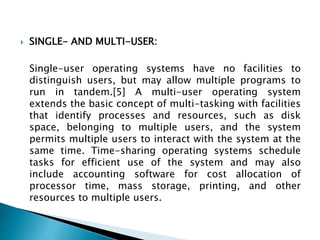  SINGLE- AND MULTI-USER:
Single-user operating systems have no facilities to
distinguish users, but may allow multiple programs to
run in tandem.[5] A multi-user operating system
extends the basic concept of multi-tasking with facilities
that identify processes and resources, such as disk
space, belonging to multiple users, and the system
permits multiple users to interact with the system at the
same time. Time-sharing operating systems schedule
tasks for efficient use of the system and may also
include accounting software for cost allocation of
processor time, mass storage, printing, and other
resources to multiple users.
 