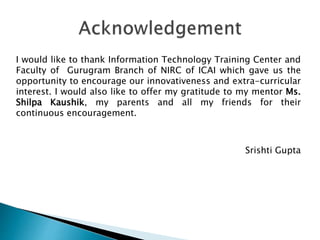 I would like to thank Information Technology Training Center and
Faculty of Gurugram Branch of NIRC of ICAI which gave us the
opportunity to encourage our innovativeness and extra-curricular
interest. I would also like to offer my gratitude to my mentor Ms.
Shilpa Kaushik, my parents and all my friends for their
continuous encouragement.
Srishti Gupta
 