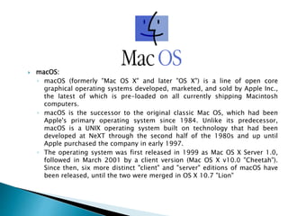  macOS:
◦ macOS (formerly "Mac OS X" and later "OS X") is a line of open core
graphical operating systems developed, marketed, and sold by Apple Inc.,
the latest of which is pre-loaded on all currently shipping Macintosh
computers.
◦ macOS is the successor to the original classic Mac OS, which had been
Apple's primary operating system since 1984. Unlike its predecessor,
macOS is a UNIX operating system built on technology that had been
developed at NeXT through the second half of the 1980s and up until
Apple purchased the company in early 1997.
◦ The operating system was first released in 1999 as Mac OS X Server 1.0,
followed in March 2001 by a client version (Mac OS X v10.0 "Cheetah").
Since then, six more distinct "client" and "server" editions of macOS have
been released, until the two were merged in OS X 10.7 "Lion"
 