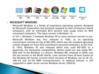  MICROSOFT WINDOWS:
◦ Microsoft Windows is a family of proprietary operating systems designed
by Microsoft Corporation and primarily targeted to Intel architecture based
computers, with an estimated 88.9 percent total usage share on Web
connected computers. The latest version is Windows 10.
◦ In 2011, Windows 7 overtook Windows XP as most common version in use.
◦ Microsoft Windows was first released in 1985, as an operating
environment running on top of MS-DOS, which was the standard operating
system shipped on most Intel architecture personal computers at the time.
In 1995, Windows 95 was released which only used MS-DOS as a
bootstrap. For backwards compatibility, Win9x could run real-mode MS-
DOS and 16-bit Windows 3.x drivers. Windows ME, released in 2000, was
the last version in the Win9x family. Later versions have all been based on
the Windows NT kernel. Current client versions of Windows run on IA-32,
x86-64 and 32-bit ARM microprocessors. In addition Itanium is still
supported in older server version Windows Server 2008 R2.
 