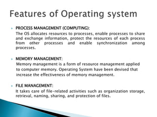  PROCESS MANAGEMENT (COMPUTING):
The OS allocates resources to processes, enable processes to share
and exchange information, protect the resources of each process
from other processes and enable synchronization among
processes.
 MEMORY MANAGEMENT:
Memory management is a form of resource management applied
to computer memory. Operating System have been devised that
increase the effectiveness of memory management.
 FILE MANAGEMENT:
It takes care of file-related activities such as organization storage,
retrieval, naming, sharing, and protection of files.
 