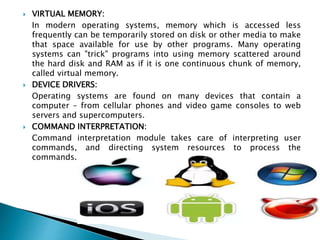  VIRTUAL MEMORY:
In modern operating systems, memory which is accessed less
frequently can be temporarily stored on disk or other media to make
that space available for use by other programs. Many operating
systems can "trick" programs into using memory scattered around
the hard disk and RAM as if it is one continuous chunk of memory,
called virtual memory.
 DEVICE DRIVERS:
Operating systems are found on many devices that contain a
computer – from cellular phones and video game consoles to web
servers and supercomputers.
 COMMAND INTERPRETATION:
Command interpretation module takes care of interpreting user
commands, and directing system resources to process the
commands.
 