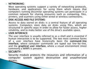  NETWORKING:
Most operating systems support a variety of networking protocols,
hardware, and applications for using them which means that
computers running dissimilar operating systems can participate in a
common network for sharing resources such as computing, files,
printers, and scanners using either wired or wireless connections.
 DISK ACCESS AND FILE SYSTEMS:
Access to data stored on disks is a central feature of all operating
systems. Computers store data on disks using files, which are
structured in specific ways in order to allow for faster access, higher
reliability, and to make better use of the drive's available space.
 USER INTERFACE:
The user interface is usually referred to as a shell and is essential if
human interaction is to be supported. The two most common forms
of a user interface have historically been the command-line
interface, where computer commands are typed out line-by-line,
and the graphical user interface, where a visual environment (most
commonly a WIMP) is present.
 SECURITY:
Security module protects the resources and information of a
computer system against destruction and unauthorized
access.
 
