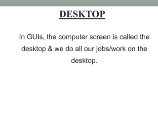 In GUIs, the computer screen is called the
desktop & we do all our jobs/work on the
desktop.
DESKTOP
 