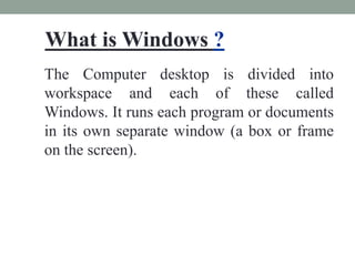 What is Windows ?
The Computer desktop is divided into
workspace and each of these called
Windows. It runs each program or documents
in its own separate window (a box or frame
on the screen).
 