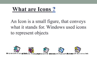 What are Icons ?
An Icon is a small figure, that conveys
what it stands for. Windows used icons
to represent objects
 