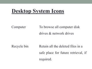 Desktop System Icons
Computer To browse all computer disk
drives & network drives
Recycle bin Retain all the deleted files in a
safe place for future retrieval, if
required.
 