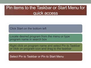 Pin items to the Taskbar or Start Menu for
quick access
Click Start on the bottom left
Locate desired program from the menu or type
program name in search box
Right click on program name and select Pin to Taskbar
or click on program icon and drag to the taskbar
Select Pin to Taskbar or Pin to Start Menu
 