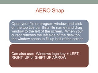 AERO Snap
Open your file or program window and click
on the top title bar (lists file name) and drag
window to the left of the screen. When your
cursor reaches the left side of the desktop,
the window snaps to fill up half of the screen.
Can also use: Windows logo key + LEFT,
RIGHT, UP or SHIFT UP ARROW
 