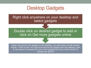 Desktop Gadgets
When you point to the gadget on the desktop, you will notice a small vertical
toolbar. Click on the x to close and remove the gadget from the desktop, click
on the arrow to increase the size of the gadget and click on the wrench to
change the options
Double click on desired gadget to add or
click on Get more gadgets online
Right click anywhere on your desktop and
select gadgets
 
