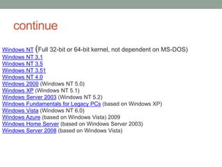 continue
Windows NT (Full 32-bit or 64-bit kernel, not dependent on MS-DOS)
Windows NT 3.1
Windows NT 3.5
Windows NT 3.51
Windows NT 4.0
Windows 2000 (Windows NT 5.0)
Windows XP (Windows NT 5.1)
Windows Server 2003 (Windows NT 5.2)
Windows Fundamentals for Legacy PCs (based on Windows XP)
Windows Vista (Windows NT 6.0)
Windows Azure (based on Windows Vista) 2009
Windows Home Server (based on Windows Server 2003)
Windows Server 2008 (based on Windows Vista)
 