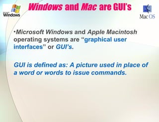 Windows and Mac are GUI’s
•Microsoft Windows and Apple Macintosh
operating systems are “graphical user
interfaces” or GUI’s.
GUI is defined as: A picture used in place of
a word or words to issue commands.
 